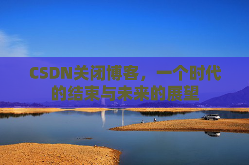 CSDN关闭博客，一个时代的结束与未来的展望